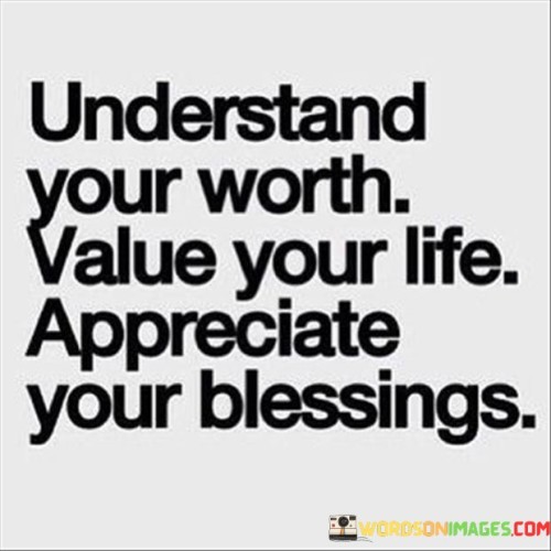 "Understand Your Worth. Value Your Life. Appreciate Your Blessings." conveys a vital message of self-worth and gratitude. Recognize your intrinsic value, acknowledging your unique qualities and contributions. Valuing life implies cherishing every moment and opportunity. Express gratitude for blessings, fostering a positive perspective and nurturing contentment.

"Understand Your Worth" urges self-awareness, realizing your capabilities and embracing your identity. "Value Your Life" emphasizes treasuring existence, making the most of experiences. This gratitude extends to "Appreciate Your Blessings," encouraging reflection on the abundance around you, fostering humility, and cultivating a richer, more fulfilling life.

In essence, the quote underscores the importance of self-esteem, mindfulness, and thankfulness. It prompts us to recognize our potential, savor life's journey, and cultivate a spirit of appreciation that enhances both our well-being and our interactions with the world.