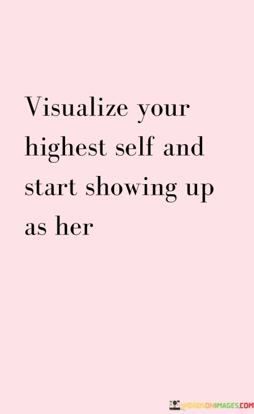 This quote encourages individuals to envision their best version of themselves and to actively embody that vision in their daily lives. It suggests that by visualizing and connecting with their highest self—the person they aspire to be—they can begin to align their actions, choices, and behaviors with that ideal. The quote highlights the power of self-reflection, self-belief, and intentional action in personal growth and transformation.Visualizing one's highest self involves creating a mental image of the person they aspire to become—their values, qualities, achievements, and the impact they want to make in the world. By clearly envisioning this ideal version of themselves, individuals can gain clarity on their goals and aspirations, fostering a sense of purpose and direction in their lives.However, the quote emphasizes that visualization alone is not enough. It urges individuals to take action and start showing up as their highest self. This means embodying the qualities, values, and behaviors that are in alignment with their vision. It requires making intentional choices and actively seeking growth opportunities that support their transformation.By consistently showing up as their highest self, individuals cultivate a sense of integrity, authenticity, and self-empowerment. They align their actions with their aspirations, creating a sense of congruence between their internal vision and external expression. This alignment allows them to tap into their full potential, navigate challenges with resilience, and make choices that are in alignment with their values and goals.The quote also implies that embodying one's highest self is an ongoing process. It requires continuous self-reflection, self-improvement, and self-awareness. It calls individuals to assess their thoughts, beliefs, and behaviors regularly, and make adjustments to ensure they remain aligned with their vision of their highest self.Furthermore, the quote highlights the transformative power of self-belief and the importance of fostering a positive mindset. By visualizing their highest self and believing in their ability to become that person, individuals cultivate a sense of self-confidence, motivation, and resilience. This positive mindset supports their personal growth and enables them to overcome obstacles and setbacks on their journey.In summary, this quote emphasizes the importance of visualizing one's highest self and actively embodying that vision. It encourages individuals to connect with their aspirations, values, and potential, and to align their actions and choices with their desired state of being. By showing up as their highest self, individuals cultivate a sense of authenticity, integrity, and self-empowerment. It requires self-reflection, self-belief, and intentional action to continuously grow and evolve. Ultimately, visualizing and embodying one's highest self fosters personal growth, fulfillment, and the realization of one's potential.