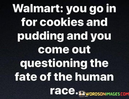 Walmart: You Go In For Cookies And Pudding And You Come Out Questioning" humorously captures the overwhelming and eclectic nature of shopping at Walmart. The quote illustrates how a simple shopping trip can lead to unexpected discoveries, both in terms of products and the bewildering store environment.

The phrase "You Go In For Cookies And Pudding" playfully highlights a common scenario—entering the store with a specific shopping list. The mention of "Cookies And Pudding" represents everyday items, suggesting a routine shopping intent. However, the humor lies in the ensuing contrast.