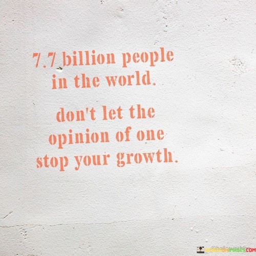 This quote emphasizes the importance of not allowing the opinion of a single individual to hinder our personal growth and progress. With 7.7 billion people in the world, there will inevitably be a wide range of opinions and perspectives. Instead of being overly influenced by the views of one person, it encourages us to focus on our own growth and development.

People will always have differing opinions, and some may not understand or support our choices and aspirations. However, it is crucial not to let the negativity or disapproval of a few individuals deter us from pursuing our goals and dreams.

By staying true to ourselves and prioritizing our growth, we can overcome the fear of judgment and remain resilient in the face of criticism. It reminds us that our worth and potential are not defined by the opinions of others but by our own actions and self-belief.

In essence, the quote inspires us to be confident in our path, recognizing that personal growth and fulfillment are more significant than seeking validation from others. It encourages us to embrace the diversity of opinions while maintaining a strong sense of self, allowing us to continue evolving and reaching our full potential on our journey through life.