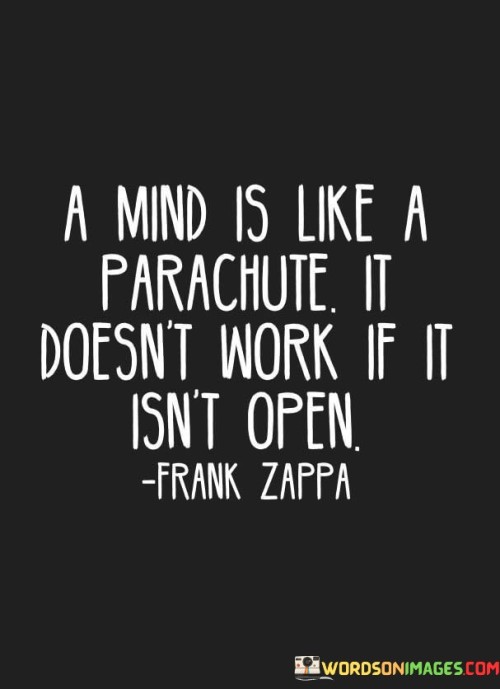 This quote uses a metaphor to emphasize the importance of having an open mind. It compares the functionality of a mind to that of a parachute, stating that both require openness to work effectively. A parachute must be open to slow down a fall and ensure a safe landing, while an open mind is essential for learning, growth, and adaptability.

An open mind is receptive to new ideas, information, and perspectives. When we embrace curiosity and are willing to consider different viewpoints, we expand our understanding and broaden our horizons. On the other hand, a closed mind can hinder personal development and limit our ability to see beyond our existing beliefs and assumptions, leading to rigidity and resistance to change.

The quote serves as a reminder of the value of staying open-minded and receptive to the world around us. By cultivating an open mind, we can continuously evolve and navigate life with greater flexibility and wisdom, making it an essential attribute for personal growth and enriched understanding.