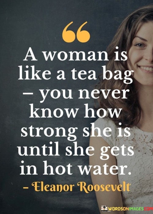 This quote draws a clever analogy between a woman and a tea bag, suggesting that a woman's true strength and resilience are often revealed in challenging or difficult situations. It implies that just as a tea bag releases its full flavor when placed in hot water, a woman demonstrates her inner strength when faced with adversity or challenging circumstances.
The phrase "a woman is like a tea bag" metaphorically represents the potential strength and fortitude that women possess. It implies that there is an underlying strength and resilience within women that may not be immediately apparent in everyday situations. The comparison to a tea bag suggests that women have hidden depths and abilities that are waiting to be revealed when faced with challenging circumstances.The quote further emphasizes the idea that a woman's true strength is often discovered when she encounters adversity or enters "hot water." It suggests that difficult situations can act as catalysts for a woman to tap into her inner resilience, resourcefulness, and determination. It implies that when faced with challenges, a woman's strength and ability to overcome obstacles become evident.Moreover, the quote implies that the true measure of a woman's strength lies in her ability to navigate and overcome difficult circumstances. It highlights the idea that women possess the inner strength and tenacity to endure and triumph over adversity. Like a tea bag that infuses hot water with its flavor, a woman can infuse challenging situations with her resilience, courage, and determination.Furthermore, the quote challenges stereotypes and preconceived notions about women's strength. It suggests that strength is not always obvious or visible on the surface but can emerge in moments of difficulty. It encourages others to recognize and appreciate the strength that women possess, even when it may not be immediately apparent.In summary, this quote uses the analogy of a tea bag to convey the idea that a woman's true strength is often revealed when she faces challenging situations. It emphasizes that a woman's inner resilience and fortitude become apparent in times of adversity, just as a tea bag releases its full flavor in hot water. The quote challenges stereotypes and encourages others to acknowledge and appreciate the hidden strength and resilience that women possess. It serves as a reminder of the power and determination that women can exhibit when faced with challenging circumstances.