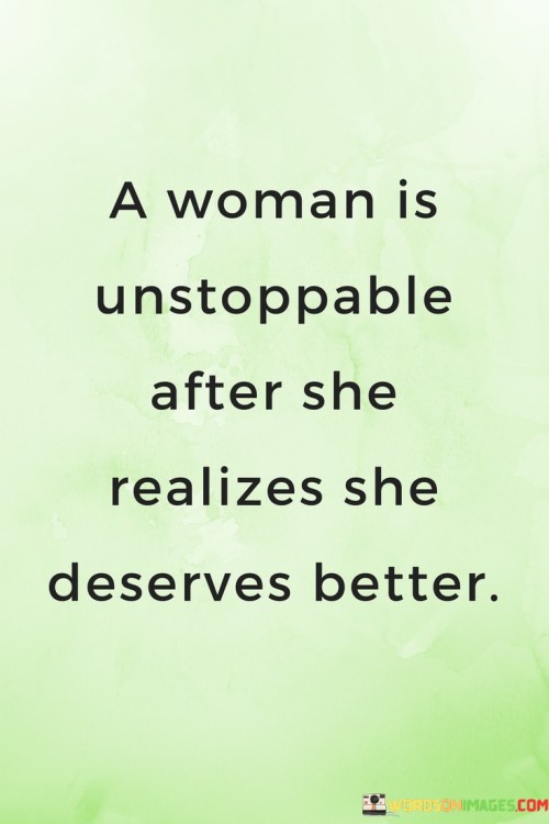 This quote encapsulates the transformative power that occurs when a woman recognizes her own worth and decides that she deserves better in life. It suggests that once a woman reaches this realization, she becomes an unstoppable force, capable of making significant changes and taking control of her own happiness and fulfillment. The quote highlights the importance of self-value, self-respect, and the courage to break free from situations or relationships that do not align with her true worth and potential.

The phrase "a woman is unstoppable" portrays the immense strength and determination that emerges when a woman understands her own value. It signifies a profound shift in mindset and perspective, where she acknowledges that she deserves better treatment, opportunities, and experiences. This realization becomes a catalyst for change, empowering her to pursue a life that is aligned with her self-worth and aspirations.The quote implies that this recognition of deserving better instills a newfound sense of confidence and resilience within a woman. It becomes a driving force for her to take charge of her life and make decisions that prioritize her well-being and happiness. She becomes unwavering in her pursuit of what she truly deserves, refusing to settle for less than she is worth.Furthermore, the quote suggests that this realization sparks a transformative journey of self-discovery and growth. It prompts a woman to reassess her relationships, career choices, and personal aspirations. She becomes proactive in setting boundaries, making positive changes, and embracing opportunities that align with her newfound understanding of self-worth. This transformation empowers her to step into her full potential and become the best version of herself.The quote also highlights the courage it takes for a woman to realize she deserves better and to act upon that realization. It recognizes the strength it requires to let go of situations or relationships that no longer serve her well-being or happiness. It emphasizes that this courage is what fuels her determination to pursue a life that honors her true worth.In summary, this quote celebrates the unstoppable nature of a woman who recognizes her own worth and decides that she deserves better. It highlights the transformative power of this realization, empowering her to make positive changes and take control of her own happiness and fulfillment. The quote emphasizes the importance of self-value, self-respect, and the courage to break free from situations that do not align with her true worth. It serves as a reminder of the immense strength and potential that lies within every woman when she embraces her true value and pursues a life that honors her self-worth.