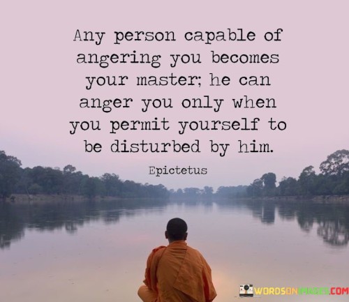 This quote encapsulates the idea of personal emotional control and resilience. It suggests that when someone has the power to provoke anger in you, they gain control over your emotions. However, this control only exists if you allow yourself to be affected by their actions.

The quote highlights the notion that how you react to others' behavior is within your control. It implies that by choosing not to be disturbed by someone's attempts to anger you, you can maintain your emotional autonomy.

In essence, the quote speaks to the importance of self-awareness and emotional regulation. It's a reminder that you have the power to decide how much influence others have over your emotional state. By maintaining inner peace and not allowing external provocations to affect you, you can retain control over your own reactions and well-being.