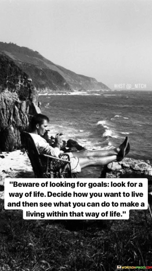 This quote advises against solely seeking specific goals and instead encourages a more holistic approach to life. Rather than just focusing on achieving certain objectives, it suggests finding a meaningful and fulfilling way of living.

The quote emphasizes the importance of deciding on a preferred way of life first. Identifying the values, passions, and principles that resonate with us allows us to align our life choices accordingly.

Once we have determined our desired way of life, the quote suggests exploring opportunities and possibilities to make a living while staying true to our chosen path. This may involve pursuing a career or lifestyle that is in harmony with our values and supports the way of life we envision.

In essence, the quote advocates for a life-centered approach where our goals are integrated with our chosen way of living. By prioritizing our way of life over specific achievements, we can create a more fulfilling and authentic existence, one that is aligned with our deepest aspirations and values. It calls for a focus on living purposefully and meaningfully rather than simply chasing external accomplishments.