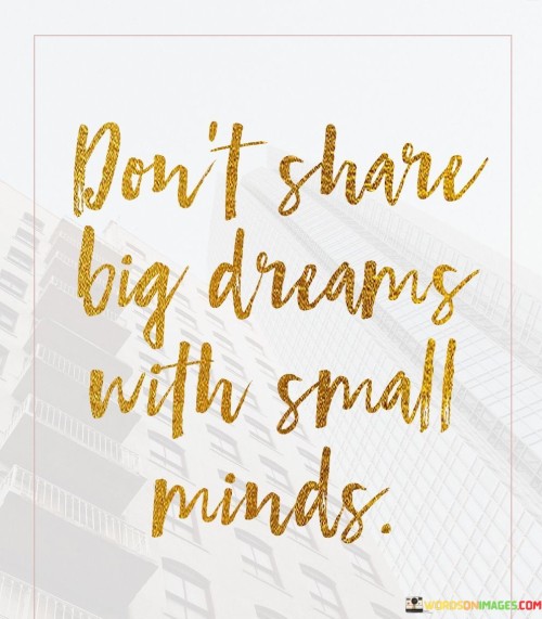 This quote advises caution when sharing ambitious or significant aspirations with individuals who may not understand or appreciate them. "Big dreams" refer to grand and audacious goals or visions, while "small minds" imply individuals who may lack vision, ambition, or open-mindedness.

Sharing big dreams with small-minded people can lead to discouragement or negative responses, as they may not fully grasp the scope or possibility of such dreams. Instead of receiving support and encouragement, one might face skepticism, criticism, or attempts to belittle the aspirations.

The quote reminds us to be selective with whom we share our dreams and to seek support from individuals who are open-minded, encouraging, and believe in our potential. Surrounding ourselves with like-minded and supportive people can foster an environment where big dreams are nurtured and given a chance to thrive.

In essence, the quote encourages us to protect our dreams and visions from potential negativity and find a supportive network that can help us grow and achieve our ambitions. It serves as a reminder to value the power of positive and encouraging influences in pursuing our aspirations and making our dreams a reality.