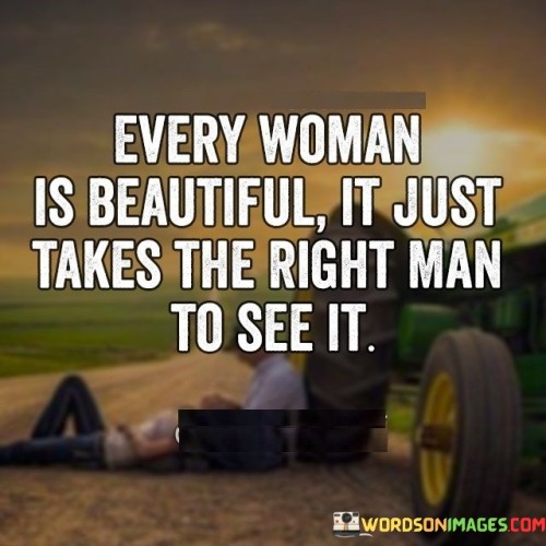 This quote celebrates the inherent beauty of every woman, suggesting that it may take a special person, the right man, to truly recognize and appreciate it. It emphasizes the idea that beauty goes beyond physical appearances and requires a deeper level of understanding, connection, and perception. The quote highlights the transformative power of love and acceptance, suggesting that the right man has the ability to see the beauty that exists within every woman, helping her to embrace and acknowledge her own unique qualities and worth.The phrase "every woman is beautiful" signifies that beauty is not confined to societal standards or conventional definitions. It emphasizes that every woman possesses her own unique qualities, strengths, and inner radiance that contribute to her beauty. The quote challenges the notion that beauty is solely based on external appearances and embraces the idea that true beauty encompasses a woman's character, personality, and the way she carries herself in the world.The quote suggests that the right man, a person who possesses a deeper level of understanding, appreciation, and love, has the ability to see beyond surface-level appearances and truly recognize the inherent beauty that exists within a woman. This person has the capacity to look beyond societal norms and superficial judgments, perceiving the qualities that make her special and unique.Furthermore, the quote implies that the right man's perception and recognition of a woman's beauty have a transformative effect on her self-image and self-esteem. His love and acceptance help her to see herself in a new light, embracing her own beauty and worth. His understanding and appreciation become a mirror that reflects her true essence and helps her to embrace and celebrate her unique qualities.Moreover, the quote challenges the idea that beauty is solely defined by external validation or the opinions of others. It suggests that a woman's beauty becomes more apparent when it is recognized and appreciated by someone who truly understands her, connecting on a deeper emotional and intellectual level.In summary, this quote celebrates the inherent beauty of every woman and emphasizes the role of the right man in recognizing and appreciating it. It suggests that beauty extends beyond physical appearances and requires a deeper level of understanding and connection. The quote highlights the transformative power of love and acceptance, as the right man's perception can help a woman embrace her own unique beauty and worth. It encourages individuals to look beyond superficial judgments and embrace the qualities that make each person truly beautiful in their own way.