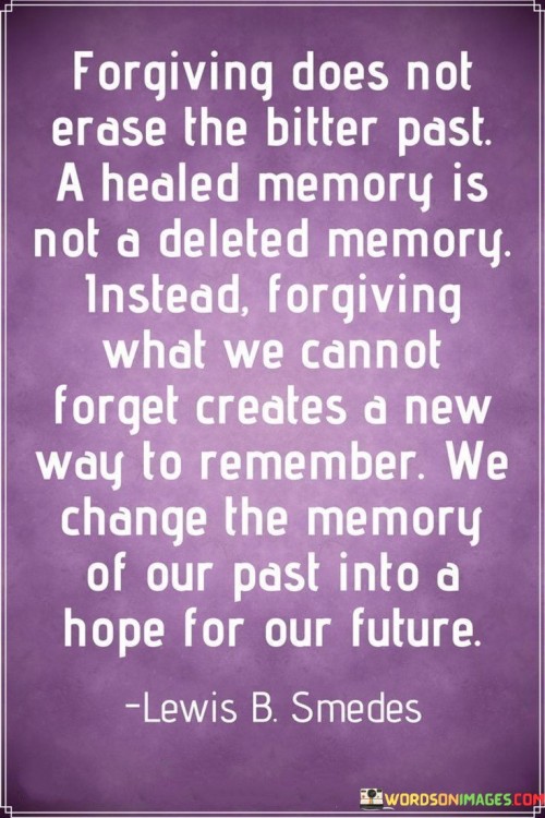 This quote delves into the concept of forgiveness and its impact on our memories and emotional healing. It acknowledges that forgiving someone or a past event does not erase the pain or bitterness associated with it. The memories of the hurtful past still exist, but forgiveness offers the opportunity to transform the way we remember and perceive those experiences.

By choosing to forgive, we heal our emotional wounds and free ourselves from the burden of carrying resentment. Although the memories remain, they are no longer fueled by bitterness, anger, or pain. Instead, the act of forgiveness allows us to remember with a sense of healing and renewal.

Forgiving what we cannot forget means accepting that certain experiences have shaped us, but they don't define our future. It enables us to release the emotional weight of the past and embrace hope for a brighter future.

In essence, the quote inspires us to find healing through forgiveness, transforming the way we remember our past. By letting go of negativity and choosing to forgive, we create space for hope and positive expectations, allowing our memories to contribute to our growth and resilience, rather than holding us back. It highlights the transformative power of forgiveness in paving the way for a more hopeful and promising future.