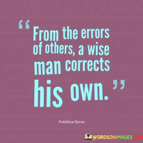 The quote, "From the errors of others, a wise man corrects his own," underscores the value of learning from the mistakes of others to improve oneself. A wise individual observes the experiences and actions of others, identifying their errors and shortcomings. Instead of repeating those mistakes, the wise person takes these lessons as an opportunity to adjust their own behavior and decision-making.

The quote promotes a proactive approach to personal growth and self-improvement. Rather than relying solely on one's own experiences and errors, the wise person acknowledges the wealth of knowledge available by observing the experiences of others. This not only saves time and potential pitfalls but also showcases a willingness to be open-minded and learn from different perspectives.

In summary, the quote emphasizes the importance of humility and continuous learning. By being attentive to the mistakes and lessons of others, a wise individual takes a more informed and thoughtful approach to their own life, making better choices and avoiding unnecessary errors. It serves as a reminder that we can enrich our own journey by gleaning insights from the experiences of those around us.