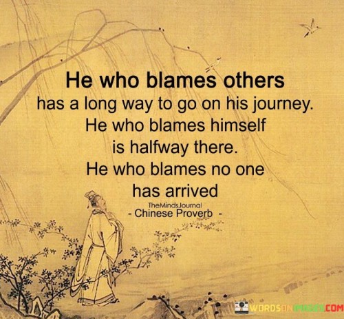 The quote reflects three different stages of personal development based on how individuals respond to challenges and setbacks.

"He who blames others has a long way to go on his journey" suggests that those who consistently blame others for their problems or failures are still at the beginning of their personal growth journey. They may struggle to take responsibility for their actions and are likely to face recurring challenges until they learn to look inward.

"He who blames himself is halfway there" implies that individuals who take responsibility for their mistakes or shortcomings have made progress on their journey towards personal growth. Recognizing one's own role in difficulties is a significant step towards self-awareness and accountability.

"He who blames no one has arrived" indicates that those who refrain from blaming others, including themselves, have achieved a higher level of self-mastery and emotional maturity. They are more likely to respond to challenges with a constructive and solution-oriented approach, fostering personal development and harmonious relationships.

In essence, the proverb teaches us that taking responsibility and avoiding blame can lead to personal growth and a more evolved way of handling life's challenges. It encourages us to be accountable for our actions, learn from mistakes, and cultivate a mindset of self-improvement. By doing so, we can move closer to achieving a state of wisdom and contentment.