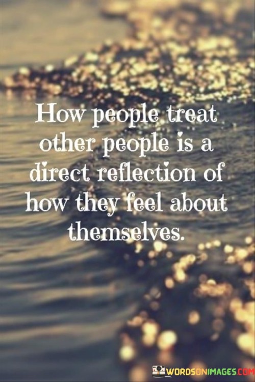 This quote highlights the connection between how people treat others and their own self-perception and emotional state. It suggests that the way individuals interact with and treat others is often a reflection of their own inner feelings, beliefs, and attitudes.

When someone feels positive, content, and secure within themselves, they are more likely to treat others with kindness, respect, and empathy. On the other hand, those who harbor insecurities, negativity, or unresolved issues may display behaviors that are hurtful, disrespectful, or unkind towards others.

The quote serves as a reminder that our interactions with others can reveal a lot about our own emotional well-being and inner world. By being mindful of how we treat others, we can gain insight into our own emotional state and work on improving our self-awareness and personal growth.

In essence, the quote encourages us to consider how our behavior towards others reflects our own emotions and perceptions. By nurturing self-compassion and understanding, we can cultivate more positive and harmonious relationships with others, ultimately leading to a healthier and more fulfilling life.