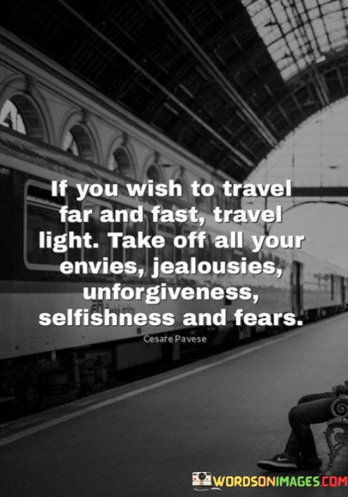 "If You Wish To Travel Far And Fast, Travel Light: Take off all your envies, jealousies, unforgiveness, selfishness, and fears." This quote holds a profound lesson about personal growth and journeying through life with a light heart. It suggests that to embark on a successful and meaningful journey, one must release emotional burdens and negative traits.

"Travel Light" metaphorically suggests unburdening oneself from emotional baggage. By shedding qualities like envy, jealousy, and unforgiveness, individuals can free themselves from negativity that hinders personal progress and relationships.