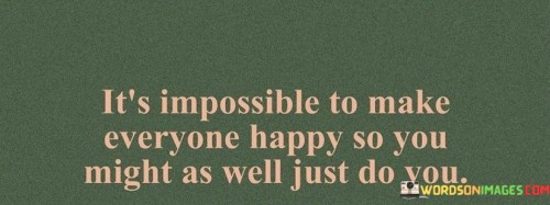 This quote carries a valuable lesson about the impossibility of pleasing everyone and the importance of staying true to oneself. It suggests that attempting to make everyone happy is a futile endeavor, and the best course of action is to prioritize one's own well-being and authenticity.

In essence, it encourages individuals to focus on their own needs, values, and happiness rather than constantly seeking external validation or trying to meet the expectations of others.

Ultimately, this quote serves as a reminder that each person's journey is unique, and it's essential to prioritize self-care and personal fulfillment while recognizing that it's impossible to control how everyone else perceives or reacts to one's choices and actions.