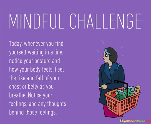 "Mindful Challenge Today: Whenever You Find Yourself Waiting in a Line, Notice Your Posture and How Your Body Feels. Feel the Rise and Fall of Your Chest or Belly as You Breathe. Notice Your Feelings and Any Thoughts Behind Those Feelings."

This mindful challenge encourages present-moment awareness during mundane moments. "Waiting in a Line" serves as a trigger to engage in mindfulness. "Notice Your Posture" prompts attention to body alignment, fostering bodily awareness and relaxation.

"Feel the Rise and Fall of Your Chest or Belly as You Breathe" directs focus to the breath, anchoring attention to the present. "Notice Your Feelings" encourages emotional self-awareness, acknowledging reactions without judgment.