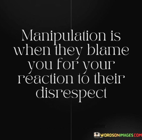 This quote sheds light on the dynamics of manipulation and emotional abuse. It highlights how manipulative individuals may try to shift blame onto their victims by holding them responsible for their reactions to disrespectful behavior.

Manipulation involves using tactics to control or influence others, often with the intention of maintaining power and dominance over them. When someone disrespects or mistreats another person, and the victim reacts in a way that is natural to protect their feelings and boundaries, the manipulator may try to twist the narrative.

By blaming the victim for their reaction, the manipulator seeks to invalidate their feelings and divert attention away from their own inappropriate behavior. This tactic can be emotionally damaging, causing the victim to question themselves and their perceptions, further enabling the manipulator's control.

The quote serves as a warning against falling victim to manipulative tactics and emphasizes the importance of recognizing and setting boundaries with those who display disrespectful behavior. It encourages individuals to trust their instincts and not allow manipulators to shift blame and escape accountability for their actions. Understanding manipulation empowers individuals to protect their emotional well-being and establish healthy, respectful relationships.