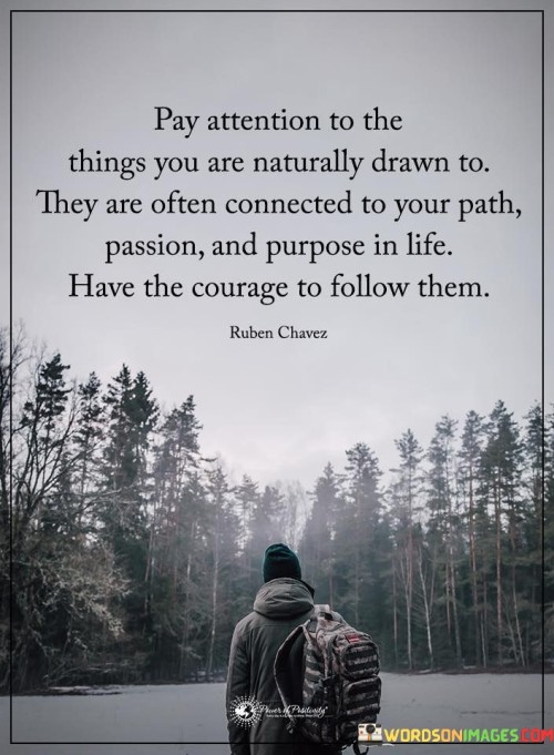 This inspiring quote encourages us to listen to our inner instincts and pay attention to the things that naturally attract us. It suggests that our genuine interests and inclinations are often connected to our life's path, passion, and purpose.

The quote encourages self-awareness and introspection. By recognizing and acknowledging what sparks our curiosity and enthusiasm, we gain valuable insights into our authentic desires and aspirations.

Our passions and interests can serve as guiding lights, leading us towards a fulfilling and purposeful life. When we have the courage to follow these natural inclinations, we embark on a journey that aligns with our true selves.

Following our passions may require taking risks and stepping outside of our comfort zones, but it can lead to a life filled with joy, fulfillment, and a sense of purpose.

In essence, the quote calls us to be attentive to our inner calling, trust our instincts, and dare to pursue what genuinely captivates us. By doing so, we open doors to personal growth, happiness, and a life that resonates with our deepest aspirations. It encourages us to have the courage to embrace our passions and pursue a path that brings meaning and purpose to our existence.