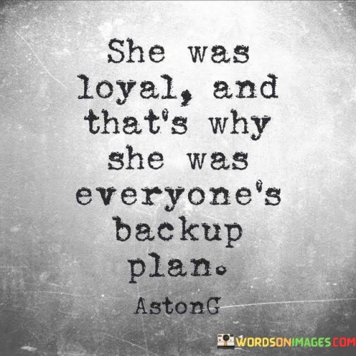 This quote draws attention to a particular scenario where a person, referred to as "she," is described as loyal. However, rather than being recognized and valued for her loyalty, she becomes the backup plan for others. It suggests that her loyalty is taken for granted, and she is not given the priority and appreciation she deserves. The quote highlights the unfortunate reality that sometimes individuals who display unwavering loyalty can be overlooked or undervalued, becoming secondary options for those around them.

The phrase "she was loyal and that's why she was everyone's backup plan" implies that the person being described consistently demonstrated loyalty towards others. This loyalty could manifest in various ways, such as being there for others in times of need, offering support, or maintaining a steadfast commitment to the relationships she had. However, despite her loyalty, she was not regarded as a primary choice but rather as a backup plan.
The quote suggests that her loyalty may have led others to believe that she would always be available or willing to support them, regardless of their actions or choices. As a result, she may have been overlooked or taken for granted, as others assumed she would always be there as a backup option. This implies a lack of appreciation for her loyalty and a failure to recognize her true worth and importance.Furthermore, the quote raises the issue of how loyalty can be misused or disregarded in relationships. It points out the unfortunate reality that some individuals may exploit the loyalty of others, relying on them as a fallback option when their primary plans or relationships fail. This dynamic can leave the loyal person feeling undervalued, unappreciated, and even hurt.Moreover, the quote highlights the importance of recognizing and appreciating loyalty in relationships. It prompts reflection on the need for reciprocity and mutual respect, emphasizing that loyalty should not be taken for granted or treated as a fallback option. Instead, loyalty should be cherished and reciprocated in relationships, creating a foundation of trust and commitment.In summary, this quote sheds light on a situation where a person's loyalty is overlooked, resulting in them becoming everyone's backup plan. It raises awareness of the unfortunate reality that loyalty can sometimes be undervalued and taken for granted. The quote encourages reflection on the importance of recognizing and appreciating loyalty in relationships, emphasizing the need for reciprocity and mutual respect. It serves as a reminder that loyalty should be cherished and reciprocated, rather than being treated as a secondary option.