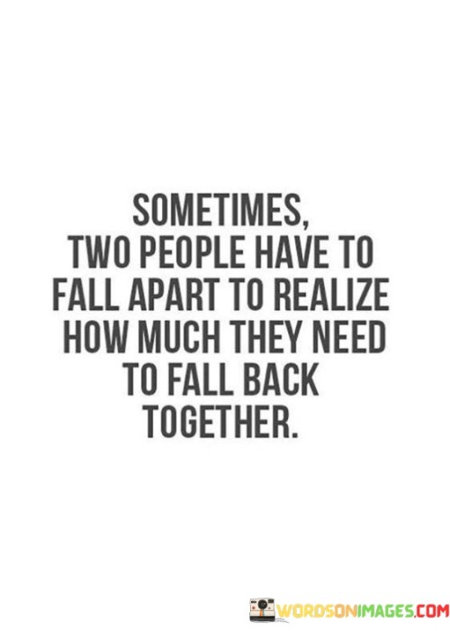 The quote reflects on the process of reconnection after separation. "Two people fall apart" signifies distance. "Realize how much they need to fall back together" emphasizes the newfound awareness of their connection. The quote conveys the idea that sometimes separation leads to a stronger desire for reunion.

The quote underscores the dynamics of relationships. It highlights the role of absence in recognizing the value of togetherness. "How much they need" emphasizes the depth of longing that emerges in the absence, underscoring the newfound appreciation for one another.

In essence, the quote speaks to the transformative power of separation. It emphasizes the potential for personal growth and rediscovery of connection. The quote captures the notion that sometimes, the experience of distance can lead to a deeper understanding of the need for reunion, fostering a stronger bond.