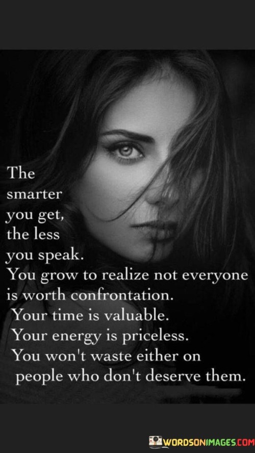 This quote highlights the correlation between wisdom, self-awareness, and the way we communicate with others. As we gain intelligence and grow wiser, we tend to speak less because we become more selective about the conversations we engage in.

We come to realize that not everyone is worth confronting or arguing with, and not every situation requires our input. We become discerning about where we invest our time and energy, understanding that they are valuable resources.

By choosing not to engage in unnecessary confrontations, we conserve our energy and focus on more meaningful pursuits. We recognize that our time and energy are precious and should be directed towards people and endeavors that truly deserve them.

In essence, the quote encourages us to be mindful of our interactions and to prioritize self-preservation. It is a reminder to use our intelligence and wisdom to discern when to speak and when to stay silent, ultimately empowering us to lead a more balanced and purposeful life.