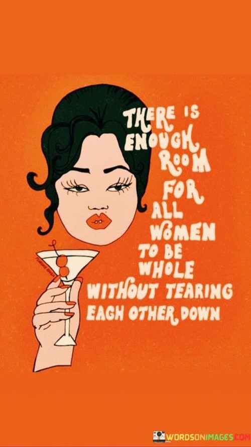 This quote highlights the importance of unity, support, and empowerment among women. It emphasizes the notion that there is ample space for every woman to embrace her wholeness and pursue her dreams without resorting to tearing each other down. The quote encourages women to uplift and celebrate one another, recognizing that by supporting each other, they can collectively thrive and create a more inclusive and empowering environment.The phrase "there is enough room for all women to be whole without tearing each other down" signifies the abundance of opportunities, resources, and success available to women. It challenges the notion that women must compete with each other or diminish one another's achievements in order to find their own fulfillment. Instead, the quote encourages a mindset of collaboration, highlighting the idea that when women uplift and support each other, there is enough room for everyone to thrive.The quote emphasizes the importance of unity and solidarity among women. It recognizes that when women come together, they have the power to create positive change and break down barriers. By supporting each other, celebrating diversity, and embracing individual strengths, women can create an environment where everyone can reach their full potential and embrace their wholeness.Moreover, the quote promotes the concept of mutual respect and encouragement among women. It encourages women to foster a culture of support, recognizing that by celebrating each other's accomplishments, they can inspire and uplift one another. Rather than tearing each other down, the quote emphasizes the importance of building each other up, promoting a sense of sisterhood and shared success.Furthermore, the quote challenges the harmful narrative of scarcity and competition among women. It encourages a shift towards a mindset of abundance, recognizing that there is enough space for all women to thrive and succeed. By rejecting the notion of tearing each other down, women can create an inclusive and empowering environment where they can embrace their individuality and pursue their aspirations without fear of judgment or competition.In summary, this quote highlights the significance of unity, support, and empowerment among women. It emphasizes that there is enough room for all women to embrace their wholeness and pursue their dreams without resorting to tearing each other down. The quote encourages women to uplift and celebrate one another, fostering a culture of support and collaboration. By embracing unity and rejecting the notion of competition, women can create an inclusive and empowering environment where everyone can thrive and flourish.