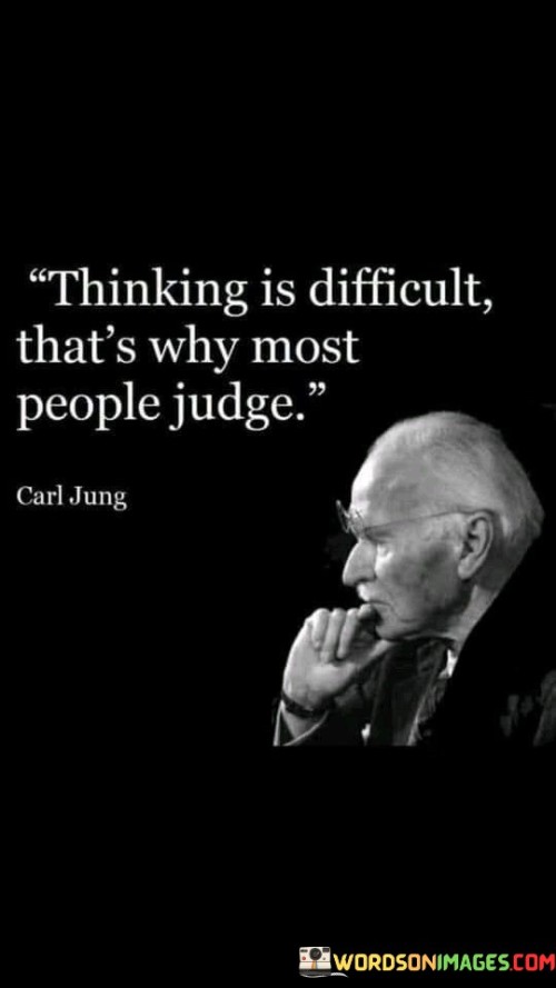 This quote points out a common human tendency where people resort to judgment instead of engaging in thoughtful and nuanced thinking. It suggests that thinking critically and deeply about a matter can be challenging for many individuals.

Rather than taking the time to understand complex issues or diverse perspectives, people may find it easier to pass quick judgments based on limited information or preconceived notions.

The quote serves as a reminder that genuine understanding and empathy often require effort and open-mindedness. By succumbing to judgment without thoughtful consideration, people may oversimplify situations and contribute to misunderstandings and conflicts.

In essence, the quote encourages us to strive for greater intellectual curiosity and open-mindedness, fostering an environment of empathy and understanding. By acknowledging the difficulty of thinking deeply, we can appreciate the value of pausing before passing judgment and work towards cultivating more thoughtful and compassionate interactions with others.