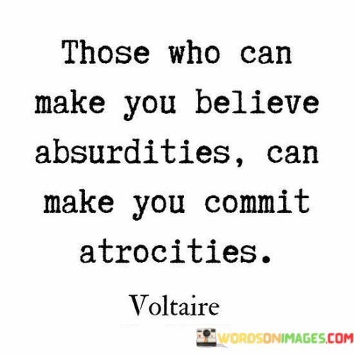 his quote, attributed to the French philosopher Voltaire, highlights the dangerous power of manipulation and propaganda. It suggests that those who can convincingly promote absurd or false beliefs have the potential to incite people to commit heinous acts.

When individuals are deceived into believing extreme or irrational ideas, they may be more susceptible to committing atrocities or harmful actions in the name of those beliefs. History has shown how persuasive leaders or ideologies can manipulate people's minds, leading them to carry out harmful deeds they would not have otherwise considered.

The quote serves as a cautionary reminder of the importance of critical thinking and discernment in the face of persuasive rhetoric. It warns against blindly following or accepting ideas without examining their validity and ethical implications.

In essence, the quote underscores the importance of staying vigilant against manipulation and misinformation, promoting a society where critical thinking, empathy, and rationality prevail over blind adherence to extremist or false beliefs. It reminds us of the grave consequences that can arise when people are led astray by those who seek to exploit their vulnerabilities.