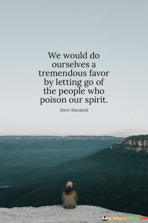 "We Would Do Ourselves A Tremendous Favor By Letting Go Of The People Who Poison Our Spirit." This statement advocates for self-care and emotional well-being by recognizing the impact of toxic relationships on our lives.

"Letting Go" suggests freeing oneself from individuals who have a negative influence. "People Who Poison Our Spirit" refers to those who drain positivity, create stress, and hinder personal growth.

The phrase highlights the importance of setting healthy boundaries, prioritizing mental and emotional health. By releasing toxic connections, one can create space for positivity, growth, and a more fulfilling life journey.