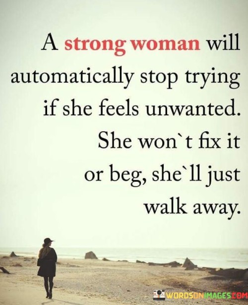 This quote captures the essence of a strong woman's mindset and response to feeling unwanted or unappreciated. It emphasizes that a strong woman values her worth and refuses to waste her energy on someone who doesn't recognize her value. The quote suggests that when a strong woman perceives that she is not wanted, she will not invest her time or effort in fixing the situation or begging for affection. Instead, she will choose to walk away, prioritizing her own well-being and seeking environments where she is valued and cherished.The phrase "a strong woman will automatically stop trying if she feels unwanted" highlights the inherent strength and self-respect of a woman who recognizes her worth. It suggests that she possesses the emotional intelligence to discern when she is not valued or appreciated in a relationship or situation. Rather than persisting in trying to gain acceptance or affection, she chooses to prioritize her own emotional well-being and conserve her energy for more fulfilling endeavors.The quote emphasizes the refusal of a strong woman to fix or beg for someone's attention or affection. It implies that she understands that her worth is not determined by others' opinions or actions, and she refuses to compromise her self-respect by pleading for love or validation. This mindset showcases her independence and resilience, as she places importance on her own happiness and refuses to settle for less than she deserves.Moreover, the quote highlights the strong woman's choice to walk away from situations that do not align with her sense of self-worth. It signifies her commitment to surrounding herself with environments, relationships, and individuals who appreciate and value her. By choosing to walk away, she affirms her boundaries, communicates her self-respect, and creates space for healthier connections that align with her needs and desires.Furthermore, the quote suggests that a strong woman's decision to walk away is an act of self-preservation and empowerment. By recognizing her own worth and refusing to settle for being unwanted, she takes control of her own happiness and well-being. This decision showcases her strength and courage to prioritize her own needs, even if it means letting go of something that no longer serves her.In summary, this quote celebrates the strength and self-respect of a woman who values herself enough to walk away from situations where she feels unwanted. It emphasizes her refusal to fix or beg for someone's attention or affection. Instead, she prioritizes her emotional well-being and seeks environments where she is valued. The quote highlights her determination to create a life that aligns with her self-worth and emphasizes the importance of choosing relationships and situations that honor and appreciate her.