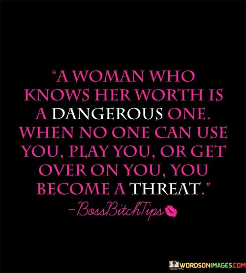 This quote encapsulates the power and strength that comes from a woman who recognizes her own worth and refuses to be taken advantage of. It suggests that when a woman understands her value and refuses to tolerate mistreatment, she becomes a force to be reckoned with. The quote implies that such a woman becomes a threat to those who would seek to use, manipulate, or underestimate her, as she is empowered to set boundaries, demand respect, and pursue her own path with confidence.The phrase "a woman who knows her worth is a dangerous one" conveys the idea that when a woman fully comprehends her own value, she becomes a formidable presence. This understanding enables her to navigate life with strength, resilience, and a heightened sense of self-assurance. It signifies her refusal to settle for less than she deserves and her determination to stand up for herself.The quote highlights that when no one can use, play, or get over on a woman who knows her worth, she becomes a threat. It suggests that her refusal to tolerate mistreatment or manipulation poses a challenge to those who would seek to undermine or take advantage of her. By setting firm boundaries and demanding respect, she establishes herself as a force to be reckoned with, deterring those who might otherwise attempt to undermine or exploit her.Moreover, the quote emphasizes the empowerment that comes from recognizing one's own worth. It signifies that when a woman understands her value, she is less susceptible to manipulation and mistreatment. This self-awareness and self-assurance create a sense of personal power that acts as a shield against those who would seek to undermine or harm her.Furthermore, the quote conveys the importance of self-advocacy and asserting one's boundaries. It implies that when a woman knows her worth, she becomes adept at recognizing and addressing situations that do not align with her self-respect and well-being. This ability to assert herself and protect her own interests serves as a deterrent to those who would seek to take advantage of her.In summary, this quote celebrates the strength and power that comes from a woman who understands her own worth. It signifies her refusal to be used, played, or taken advantage of. The quote suggests that such a woman becomes a threat to those who would undermine or manipulate her, as she sets firm boundaries and demands respect. It highlights the empowerment and resilience that result from recognizing one's value and underscores the importance of self-advocacy and asserting personal boundaries.