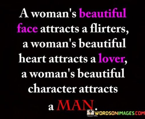 This quote highlights the multifaceted beauty of a woman and suggests that while a beautiful face may attract flirters, it is a woman's beautiful heart and character that truly captivate and attract genuine love and meaningful connections. The quote underscores the importance of inner beauty, emphasizing that a woman's true essence and qualities are what truly draw others towards her.The phrase "a woman's beautiful face attracts flirters" acknowledges the initial attraction that physical beauty can create. It recognizes that a woman's outward appearance may capture the attention of those who are attracted to her aesthetically. However, the quote goes beyond surface-level interactions and emphasizes that a woman's true depth lies in her inner beauty.The quote further suggests that "a woman's beautiful heart attracts a lover." It emphasizes the significance of a woman's inner qualities, such as kindness, compassion, and empathy, which have the power to forge deep connections and attract individuals who value and appreciate her for who she is. It suggests that it is through the display of genuine love, care, and warmth that a woman truly captivates a potential partner.Moreover, the quote highlights the importance of a woman's beautiful character in attracting lasting and meaningful relationships. It signifies that qualities such as integrity, honesty, and strength of character are key in fostering genuine connections and attracting individuals who value and respect her. A woman's character serves as a magnet for those seeking a deeper connection and a more profound understanding of who she is as a person.Furthermore, the quote implies that a woman's beauty extends beyond physical appearance and lies in her essence, her values, and her actions. It suggests that it is these inner qualities that create a lasting impression and cultivate love and admiration from others. A woman's beautiful character, with its combination of virtues and strengths, has the power to attract individuals who appreciate her for who she is at her core.In summary, this quote celebrates the multi-dimensional beauty of a woman, emphasizing that while a beautiful face may attract flirters, it is a woman's beautiful heart and character that truly attract love and meaningful connections. It highlights the significance of inner beauty, underscoring the importance of qualities such as kindness, empathy, and strength of character in forging genuine relationships. The quote serves as a reminder that a woman's true beauty lies in the essence of her being, and it is these qualities that attract individuals seeking a deeper connection and a more profound understanding of who she is as a person.