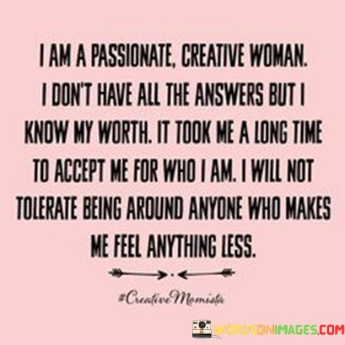 This quote embodies the self-acceptance and empowerment of a passionate, creative woman who recognizes her worth and refuses to settle for anything less. It acknowledges that while she may not have all the answers, she has come to a point in her life where she fully accepts and embraces herself. The quote asserts her unwillingness to tolerate anyone who undermines her sense of worth or makes her feel anything less than deserving of respect and appreciation.

The phrase "I am a passionate creative woman" signifies a deep sense of self-awareness and self-identification. It emphasizes her recognition and celebration of her creative nature, indicating that she is driven by passion and the desire to express herself through various artistic endeavors. This self-identification sets the foundation for her journey of self-acceptance and empowerment.

The quote highlights that despite not having all the answers, she has reached a point where she knows her worth. It conveys a sense of personal growth and self-discovery, suggesting that she has invested time and effort into understanding and valuing herself. This self-awareness enables her to navigate life with confidence, refusing to settle for situations or relationships that undermine her self-worth.

Moreover, the quote emphasizes the importance of self-acceptance and the journey it took for her to reach this point. It implies that she has gone through a process of self-reflection, self-love, and acceptance, which has ultimately led her to embrace her true self. This acceptance empowers her to set boundaries and protect her well-being by refusing to tolerate anyone who diminishes her sense of worth.Furthermore, the quote asserts her unwillingness to be around anyone who makes her feel anything less than deserving of respect and appreciation. It demonstrates her commitment to surrounding herself with individuals who uplift and value her. This stance reflects her understanding that her happiness and self-worth should not be compromised by toxic relationships or interactions that undermine her confidence.In summary, this quote encapsulates the self-acceptance and empowerment of a passionate, creative woman who has come to recognize her worth. It highlights her journey of self-discovery and acceptance, as well as her refusal to tolerate anyone who diminishes her sense of worth. The quote underscores the importance of self-identification, self-awareness, and setting boundaries to protect her well-being. Ultimately, it celebrates her journey of embracing her true self and choosing to surround herself with individuals who recognize and appreciate her worth.