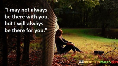 The quote reflects on the enduring nature of support. "May not always be there with you" implies physical absence. "Always be there for you" signifies unwavering assistance. The quote conveys the commitment to stand by someone's side despite distance.

The quote underscores the strength of emotional bonds. It highlights the constancy of presence even when not physically present. "There for you" emphasizes the reliability of support, symbolizing the depth of the connection.

In essence, the quote speaks to the nature of genuine relationships. It emphasizes the significance of emotional support transcending physical proximity. The quote captures the essence of enduring friendship and love, highlighting the commitment to offer help and care regardless of circumstances.