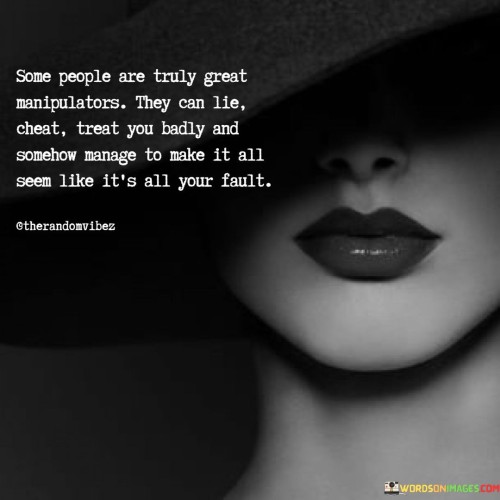 The quote exposes the deceptive nature of certain individuals. "Great manipulators" highlights their skill in manipulation. "Lie, cheat, treat you badly" illustrates their negative actions. The quote underscores their ability to shift blame, making you feel responsible.

The quote underscores the danger of manipulation. It reflects the power of deceit. "Seem like it's all your fault" portrays the emotional burden of false blame, highlighting the psychological tactics employed by manipulative individuals.

In essence, the quote speaks to the subtle art of manipulation. It emphasizes the tactics of guilt and blame shifting. The quote captures the complexities of dealing with manipulative individuals and the importance of recognizing their behavior to protect one's emotional well-being.
