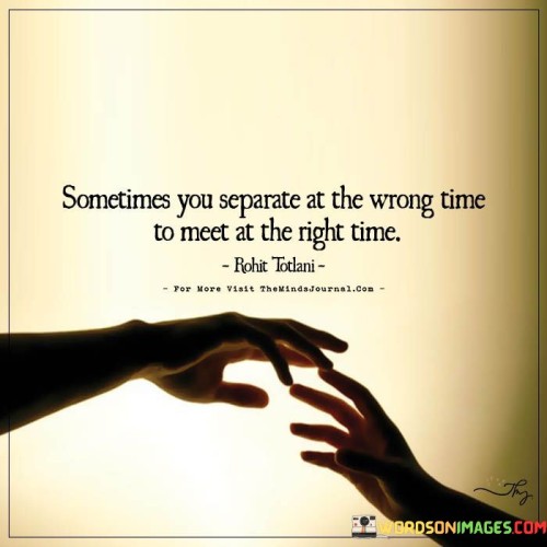 The quote highlights the paradox of timing in relationships. "Separate at the wrong time" suggests untimely parting. "Meet at the right time" implies eventual reunion. The quote conveys that challenges and separations might ultimately lead to a more opportune and meaningful connection.

The quote underscores the unpredictability of fate. It reflects the idea that setbacks can lead to better outcomes. "Meet at the right time" signifies the potential for a more harmonious meeting after overcoming initial difficulties.

In essence, the quote speaks to the ebb and flow of relationships. It emphasizes the notion that setbacks and separations might serve as stepping stones to a more meaningful connection later on. The quote captures the hope that even amidst challenges, timing can align to bring about a better and more fulfilling relationship.