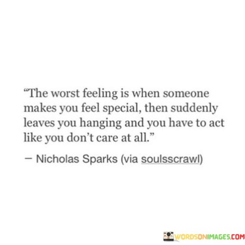 The quote captures the emotional rollercoaster of abandonment. "Makes you feel special" implies significant attention. "Leaves you hanging" signifies sudden withdrawal. The quote conveys the conflicting emotions of having to hide hurt after experiencing sudden neglect.

The quote underscores the emotional turmoil caused by inconsistency. It reflects the challenge of masking vulnerability. "Act like you don't care" alludes to concealing pain, emphasizing the internal struggle to maintain a facade.

In essence, the quote speaks to the hurt caused by unexplained departures. It emphasizes the internal conflict of acting indifferent despite the emotional turmoil. The quote captures the complexity of trying to preserve dignity while grappling with the aftermath of feeling disregarded.