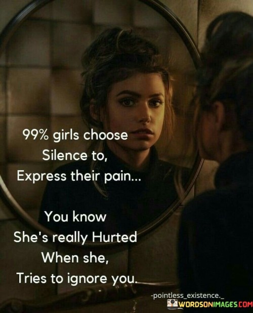 This quote sheds light on the common tendency of many girls to remain silent when they are in pain or hurt. It suggests that silence is often the chosen means of expressing their emotional distress. Furthermore, the quote suggests that if a girl starts ignoring someone, it is a strong indicator that she is deeply hurt. It emphasizes the importance of understanding and recognizing the signs of emotional pain in others, particularly in women, and encourages empathy and sensitivity in our interactions.

The statement "99% of girls choose silence to express their pain" implies that a significant majority of girls opt for silence as a way to convey their emotional suffering. It suggests that instead of openly expressing their pain or seeking support, girls tend to keep their feelings hidden or internalize their distress. This could be due to various reasons, such as societal expectations, fear of judgment, or a desire to avoid conflict.

Additionally, the quote highlights the significance of paying attention to a girl's behavior when she is hurt. It suggests that if she starts ignoring someone, it is an indication that her pain has reached a point where she finds it difficult to engage with that person. Ignoring or avoiding someone can be a defense mechanism or a way to protect oneself from further emotional harm.The quote underscores the importance of empathy, compassion, and understanding when it comes to dealing with emotional pain in girls. It urges individuals to be attentive to the signs of hurt, even if they are not explicitly expressed. It encourages us to create a safe and supportive environment where girls feel comfortable expressing their pain and seeking help if needed.Furthermore, the quote challenges the stereotype that women are overly emotional or dramatic, highlighting the fact that their silence and withdrawal can be a powerful indicator of deep emotional distress. It prompts us to reconsider our assumptions and biases, and to approach women's emotions with sensitivity and understanding.In summary, this quote draws attention to the tendency of many girls to choose silence as a way to express their pain and hurt. It emphasizes the need to be attentive to these silent cues and to approach women's emotions with empathy and sensitivity. By recognizing and validating their emotional experiences, we can create a supportive environment that encourages open communication and healing.