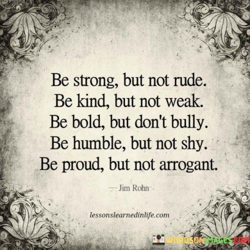 This quote provides a balanced guide to cultivating a strong and admirable character. It emphasizes the importance of striking a harmonious balance between different qualities.

The first sentence advises strength without rudeness, promoting assertiveness and self-confidence while respecting others' feelings and boundaries. It encourages standing up for oneself without resorting to being disrespectful or insensitive.

The second sentence encourages kindness without weakness, advocating for empathy and compassion without compromising one's values or succumbing to manipulation. It highlights the power of genuine kindness, which stems from inner strength rather than vulnerability.

The final sentence emphasizes the significance of humility and pride. Being humble prevents arrogance and allows for continuous growth, while being proud acknowledges one's achievements without boasting or belittling others. This quote serves as a reminder to foster a well-rounded and virtuous character that inspires respect and admiration from others.