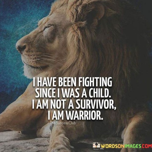 This powerful statement reflects a strong and resilient spirit. The person acknowledges that from a young age, they have faced challenges and adversities, and their response to these struggles has shaped them into a warrior rather than merely a survivor.

While a survivor denotes someone who has endured hardships, a warrior implies a fighter who actively confronts and overcomes obstacles with courage and determination. The distinction lies in the proactive and fierce approach to life's battles.

The phrase "I am not a survivor, I am a warrior" conveys a sense of empowerment and self-identity. It highlights the person's refusal to be defined solely by the hardships they have faced, choosing instead to embrace their strength and tenacity in confronting life's trials.

This declaration serves as a reminder of the resilience that exists within each person, capable of transforming difficult circumstances into opportunities for growth and empowerment. By viewing themselves as a warrior, the individual embodies the strength to face challenges head-on and fearlessly navigate their path, refusing to be defined by their past but driven by the unwavering spirit of a true fighter.