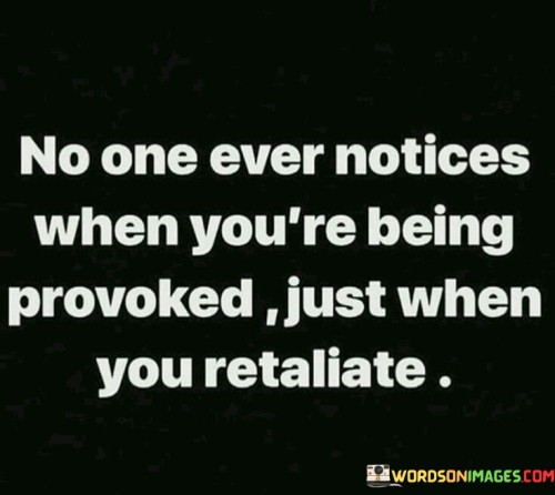 The quote reflects the unfairness of perception. "No one notices when you're being provoked" implies hidden mistreatment. "Just when you retaliate" suggests visible reaction. The quote highlights the bias in how situations are observed and judged.

The quote underscores the disparity in attention to actions. It illustrates the tendency to overlook initial mistreatment. "Retaliate" emphasizes the point at which reactions become noticeable, pointing to the injustice of reactive judgments.

In essence, the quote speaks to the bias in recognizing wrongdoing. It emphasizes the need for a fair assessment of situations, urging awareness of provocations before reactions are prompted. The quote captures the dynamics of perception and highlights the importance of understanding the full context of actions and responses.