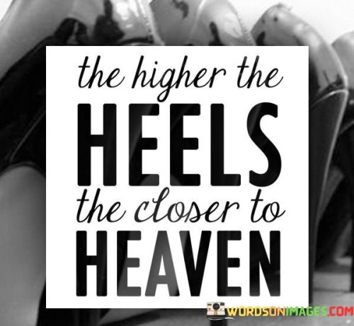 This saying suggests that wearing high heels can make a person feel empowered and elevated. Metaphorically, it implies that the taller the heels, the more confident and closer to a heavenly feeling one might become. It links physical height with a sense of confidence and aspiration.

High heels are often associated with sophistication and a boost in self-esteem. When someone wears high heels, they may stand taller and walk with a certain grace that adds to their self-assuredness. This can create a feeling of being closer to a state of inner contentment or personal fulfillment, akin to a heavenly experience.

However, it's important to recognize that the quote is figurative, not literal. The height of heels doesn't have a direct correlation with spirituality or actual proximity to heaven. Instead, it underscores the idea that what we wear can impact how we feel about ourselves and how we carry ourselves in the world. It's a reminder that small things, like wearing high heels, can symbolically elevate our mood and confidence, contributing to a positive state of mind.