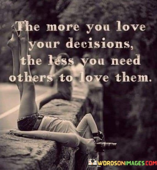 The quote emphasizes the importance of self-confidence and conviction. "The more you love your decisions, the less you need others to love them" conveys that when you hold genuine belief in your choices, external validation becomes less crucial.

The quote speaks to the power of self-assurance. It implies that when you are secure in your decisions, the opinions of others hold less sway.

In essence, the quote celebrates the strength of self-approval and self-reliance. It underscores the idea that making choices based on your values and beliefs leads to inner fulfillment that transcends seeking external approval. This sentiment reflects the empowerment that comes from trusting yourself and finding validation from within.