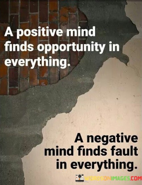 This quote emphasizes the transformative power of optimism. "A Positive Mind" underscores the significance of a hopeful outlook. "Finds Opportunity In Everything" highlights the ability to discern potential advantages even in challenging situations, driving creative problem-solving and fostering resilience.

The quote underscores the mindset's influence on perception. "A Positive Mind" enables reframing obstacles into stepping stones. "Finds Opportunity In Everything" prompts seeking silver linings, cultivating adaptability and a proactive approach, ultimately shaping a life rich with possibilities.

In essence, the quote encapsulates the profound impact of positivity on one's perspective. It promotes the art of viewing circumstances through an optimistic lens, unearthing hidden opportunities that propel personal growth and enrich life's journey.