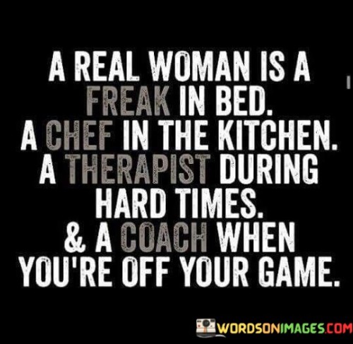 This quote presents a multifaceted view of what it means to be a "real woman." It suggests that a real woman possesses various qualities and roles that contribute to different aspects of life and relationships. The quote highlights the importance of being sexually adventurous, skilled in the kitchen, emotionally supportive, and motivating in personal growth. It recognizes the diverse capabilities of women and celebrates their ability to adapt and fulfill different roles in different situations.

The phrase "a real woman is a freak in bed" acknowledges the importance of sexual intimacy and highlights that women can be confident, adventurous, and empowered in their sexual relationships. It challenges societal stereotypes and promotes the idea that women have agency and desire in their sexual experiences.

Furthermore, the quote refers to a woman as a "chef in the kitchen," suggesting that women have the ability to excel in culinary skills. It emphasizes their nurturing and creative qualities, highlighting the role of food in nurturing and sustaining relationships.The phrase "a therapist during hard times" underscores the emotional support that women can provide. It recognizes their empathetic nature and their capacity to offer comfort, understanding, and guidance to their partners or loved ones in times of difficulty or distress.Lastly, the quote describes a woman as a "coach when you're off your game," emphasizing her motivational role. It implies that women can inspire and encourage personal growth, helping their partners or loved ones overcome challenges and reach their full potential.Overall, the quote celebrates the diverse qualities and roles that women can embody. It recognizes that women are not limited to one-dimensional stereotypes, but rather possess a range of skills, talents, and capacities that contribute to various aspects of life. It promotes the idea that women can be sexually confident, skilled in the kitchen, emotionally supportive, and motivating in personal growth. The quote challenges traditional gender roles and encourages a more holistic and inclusive view of womanhood, celebrating the multi-faceted nature of women and their ability to adapt and thrive in different roles and situations.