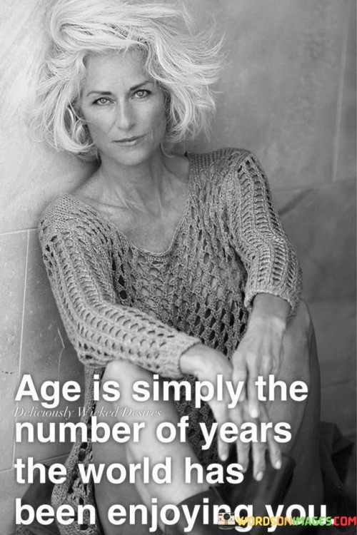 The quote "Age is simply the number of years the world has been enjoying you" offers a refreshing perspective on the concept of age and challenges the notion that it is solely a measure of time passed. It suggests that one's age should be seen as a testament to the impact, experiences, and contributions they have made to the world.By stating that the world has been "enjoying" a person, the quote implies that each individual brings something unique and valuable to their surroundings throughout their lifespan. It emphasizes that age is not merely a chronological marker but a reflection of the joy, wisdom, and positive influence that a person has brought into the lives of others.The quote encourages a shift in perspective, away from viewing age as a limitation or a sign of decline, and instead embraces the idea that with each passing year, a person has the opportunity to enrich the world and leave a lasting impact. It suggests that as we grow older, we accumulate experiences, knowledge, and skills that can be shared and cherished by those around us.Moreover, the quote celebrates the interconnectedness of individuals with the world. It implies that our presence and existence have significance, and that age is a testament to the meaningful connections we have made, the love we have shared, and the positive influence we have had on others.in essence, the quote invites us to redefine our perception of age. It encourages us to view it as a measure of the joy we have brought to others, the relationships we have nurtured, and the contributions we have made. It reminds us that age should not be seen as a burden, but as a testament to a life well-lived and a reminder of the profound impact we can have on the world.