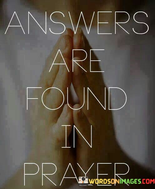 This statement underscores the belief that prayer is a means of seeking answers, guidance, and clarity in life. It suggests that through prayer, individuals can connect with a higher power or their inner selves to find solutions to questions or challenges they may be facing.

In essence, it encourages people to turn to prayer as a source of wisdom, comfort, and direction when seeking answers to life's complexities or when in need of guidance and support.

Ultimately, this statement reflects the role of prayer in many belief systems as a powerful tool for seeking spiritual insight and seeking answers to life's questions. It emphasizes the idea that through prayer, individuals can find the clarity and answers they seek.