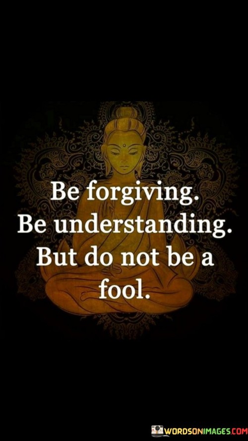 This quote conveys a message about maintaining a balance between forgiveness and discernment in interpersonal relationships. It suggests that while it's important to be forgiving and understanding, one should not allow themselves to be taken advantage of or deceived.

In essence, it encourages individuals to cultivate qualities like compassion and empathy while also exercising wisdom and boundaries in their interactions with others. It underscores the importance of maintaining self-respect and not allowing others to exploit one's goodwill.

Ultimately, this quote serves as a reminder that being kind and understanding should not equate to being naive or gullible. It emphasizes the value of discernment and self-preservation while still embracing forgiveness and compassion in interactions with others.