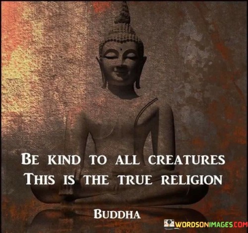 This quote conveys a profound message about the significance of kindness and compassion towards all living beings. In a single sentence, it suggests that true religion is not defined by rituals or doctrines but by the practice of treating all creatures with kindness.

The quote implies that kindness is a universal and fundamental principle that transcends religious boundaries and serves as the essence of a genuinely spiritual or moral life.

Overall, this quote serves as a reminder of the universal importance of empathy and compassion. It encourages individuals to embrace kindness as the core of their beliefs and actions, emphasizing the value of treating all living creatures with respect and care.