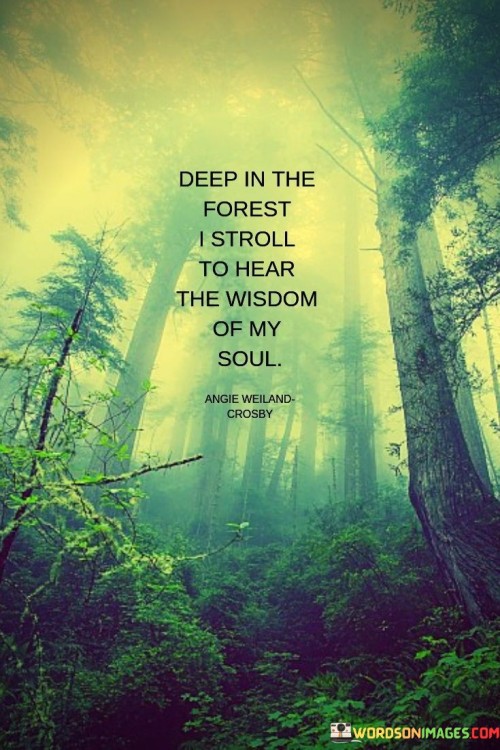 This quote describes the act of seeking inner wisdom and self-discovery through introspection and solitude. "Deep in the forest I stroll" suggests a journey away from the distractions of the outside world, representing a retreat into one's inner thoughts and emotions.

"To hear the wisdom of my soul" implies a desire to connect with one's inner self and gain insights and understanding about one's true desires, purpose, and values.

The quote serves as a metaphor for the importance of self-reflection and mindfulness. It encourages us to take the time to disconnect from the noise of everyday life and reconnect with our innermost thoughts and feelings. By immersing ourselves in solitude, we can gain clarity and perspective on our life's journey and make decisions that align with our authentic selves. It highlights the value of introspection as a means of finding answers and finding peace within ourselves. Ultimately, this quote inspires us to embrace moments of stillness and solitude to listen to the wisdom that resides within us, guiding us towards a more fulfilling and authentic life