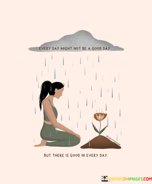 This reflection acknowledges the presence of good even in challenging circumstances. "Every day might not be a good day, but there is good" suggests that while not every day may be perfect, positive elements can still be found. It underscores the importance of recognizing and appreciating the silver linings, even during difficult times.

"Every Day Might Not Be a Good Day, But There Is Good" encapsulates the idea that within the ups and downs of life, there are moments or aspects that hold positivity. It implies that despite challenges, there are still reasons for gratitude and hope. The phrase underscores the value of seeking the bright spots amidst adversity.

The message promotes the practice of finding gratitude and perspective. By acknowledging the presence of good, even on tough days, individuals can foster resilience, maintain hope, and create a more balanced outlook. The statement underscores the potential for a positive mindset to influence emotional well-being and help individuals navigate challenges with greater grace.