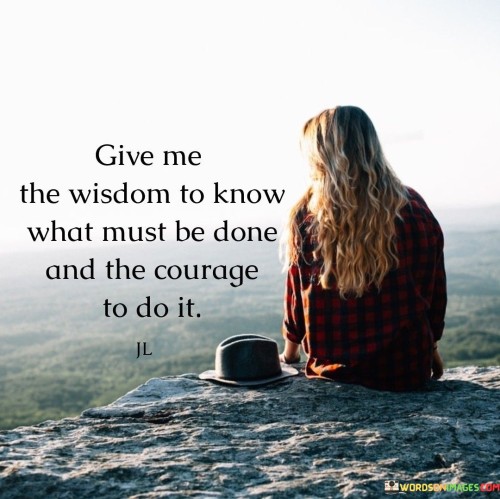 This quote is a plea for guidance and strength to make wise decisions and take action. "Give me the wisdom to know what must be done" expresses the desire for discernment and understanding when faced with choices and challenges.

"And courage to do it" emphasizes the need for bravery and determination to act upon that wisdom and make the necessary decisions a reality. It symbolizes the interplay between intellect and bravery, recognizing that wisdom alone cannot effect change without the determination to act on it.

The quote serves as a reminder of the importance of combining wisdom with courage. It acknowledges that knowing what is right or necessary is not enough; one must also find the inner strength to follow through with actions that align with that knowledge. Ultimately, this quote serves as a prayer or affirmation for personal growth and self-improvement. It highlights the value of seeking wisdom and courage as essential qualities in leading a purposeful and fulfilling life. By asking for these attributes, we acknowledge the importance of making conscious and decisive choices that align with our values and goals. It inspires us to embrace both intellect and courage to create a positive impact on our lives and the lives of others.